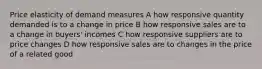 Price elasticity of demand measures A how responsive quantity demanded is to a change in price B how responsive sales are to a change in buyers' incomes C how responsive suppliers are to price changes D how responsive sales are to changes in the price of a related good