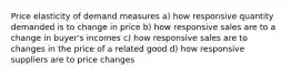 Price elasticity of demand measures a) how responsive quantity demanded is to change in price b) how responsive sales are to a change in buyer's incomes c) how responsive sales are to changes in the price of a related good d) how responsive suppliers are to price changes