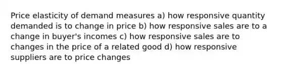 Price elasticity of demand measures a) how responsive quantity demanded is to change in price b) how responsive sales are to a change in buyer's incomes c) how responsive sales are to changes in the price of a related good d) how responsive suppliers are to price changes