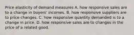 Price elasticity of demand measures A. how responsive sales are to a change in buyers' incomes. B. how responsive suppliers are to price changes. C. how responsive quantity demanded is to a change in price. D. how responsive sales are to changes in the price of a related good.