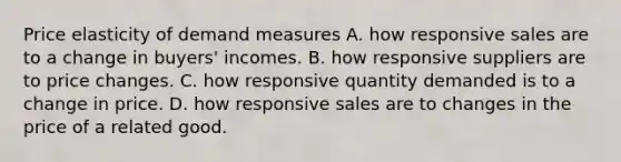 Price elasticity of demand measures A. how responsive sales are to a change in buyers' incomes. B. how responsive suppliers are to price changes. C. how responsive quantity demanded is to a change in price. D. how responsive sales are to changes in the price of a related good.