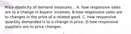 Price elasticity of demand measures... A. how responsive sales are to a change in buyers' incomes. B.how responsive sales are to changes in the price of a related good. C. how responsive quantity demanded is to a change in price. D.how responsive suppliers are to price changes.