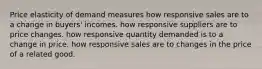 Price elasticity of demand measures how responsive sales are to a change in buyers' incomes. how responsive suppliers are to price changes. how responsive quantity demanded is to a change in price. how responsive sales are to changes in the price of a related good.