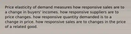 Price elasticity of demand measures how responsive sales are to a change in buyers' incomes. how responsive suppliers are to price changes. how responsive quantity demanded is to a change in price. how responsive sales are to changes in the price of a related good.