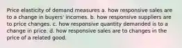 Price elasticity of demand measures a. how responsive sales are to a change in buyers' incomes. b. how responsive suppliers are to price changes. c. how responsive quantity demanded is to a change in price. d. how responsive sales are to changes in the price of a related good.