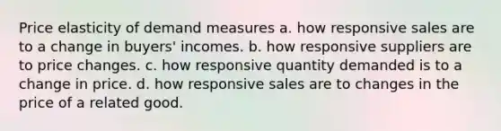 Price elasticity of demand measures a. how responsive sales are to a change in buyers' incomes. b. how responsive suppliers are to price changes. c. how responsive quantity demanded is to a change in price. d. how responsive sales are to changes in the price of a related good.