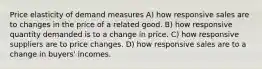 Price elasticity of demand measures A) how responsive sales are to changes in the price of a related good. B) how responsive quantity demanded is to a change in price. C) how responsive suppliers are to price changes. D) how responsive sales are to a change in buyers' incomes.