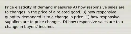 Price elasticity of demand measures A) how responsive sales are to changes in the price of a related good. B) how responsive quantity demanded is to a change in price. C) how responsive suppliers are to price changes. D) how responsive sales are to a change in buyers' incomes.