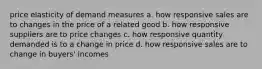 price elasticity of demand measures a. how responsive sales are to changes in the price of a related good b. how responsive suppliers are to price changes c. how responsive quantity demanded is to a change in price d. how responsive sales are to change in buyers' incomes