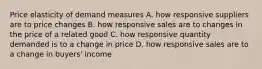 Price elasticity of demand measures A. how responsive suppliers are to price changes B. how responsive sales are to changes in the price of a related good C. how responsive quantity demanded is to a change in price D. how responsive sales are to a change in buyers' income