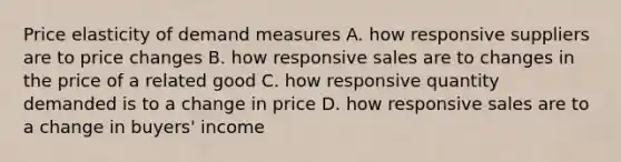 Price elasticity of demand measures A. how responsive suppliers are to price changes B. how responsive sales are to changes in the price of a related good C. how responsive quantity demanded is to a change in price D. how responsive sales are to a change in buyers' income