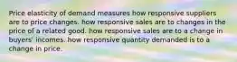 Price elasticity of demand measures how responsive suppliers are to price changes. how responsive sales are to changes in the price of a related good. how responsive sales are to a change in buyers' incomes. how responsive quantity demanded is to a change in price.