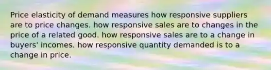 Price elasticity of demand measures how responsive suppliers are to price changes. how responsive sales are to changes in the price of a related good. how responsive sales are to a change in buyers' incomes. how responsive quantity demanded is to a change in price.