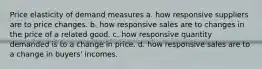 Price elasticity of demand measures a. how responsive suppliers are to price changes. b. how responsive sales are to changes in the price of a related good. c. how responsive quantity demanded is to a change in price. d. how responsive sales are to a change in buyers' incomes.