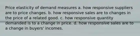 Price elasticity of demand measures a. how responsive suppliers are to price changes. b. how responsive sales are to changes in the price of a related good. c. how responsive quantity demanded is to a change in price. d. how responsive sales are to a change in buyers' incomes.