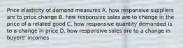 Price elasticity of demand measures A. how responsive suppliers are to price change B. how responsive sales are to change in the price of a related good C. how responsive quantity demanded is to a change in price D. how responsive sales are to a change in buyers' incomes