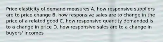 Price elasticity of demand measures A. how responsive suppliers are to price change B. how responsive sales are to change in the price of a related good C. how responsive quantity demanded is to a change in price D. how responsive sales are to a change in buyers' incomes