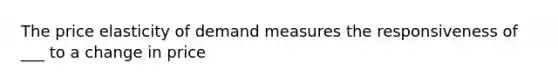 The price elasticity of demand measures the responsiveness of ___ to a change in price