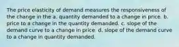 The price elasticity of demand measures the responsiveness of the change in the a. quantity demanded to a change in price. b. price to a change in the quantity demanded. c. slope of the demand curve to a change in price. d. slope of the demand curve to a change in quantity demanded.