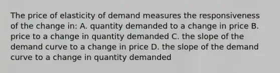 The price of elasticity of demand measures the responsiveness of the change in: A. quantity demanded to a change in price B. price to a change in quantity demanded C. the slope of the demand curve to a change in price D. the slope of the demand curve to a change in quantity demanded