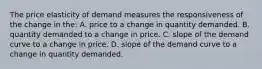 The price elasticity of demand measures the responsiveness of the change in the: A. price to a change in quantity demanded. B. quantity demanded to a change in price. C. slope of the demand curve to a change in price. D. slope of the demand curve to a change in quantity demanded.