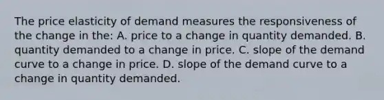 The price elasticity of demand measures the responsiveness of the change in the: A. price to a change in quantity demanded. B. quantity demanded to a change in price. C. slope of the demand curve to a change in price. D. slope of the demand curve to a change in quantity demanded.