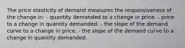 The price elasticity of demand measures the responsiveness of the change in: - quantity demanded to a change in price. - price to a change in quantity demanded. - the slope of the demand curve to a change in price. - the slope of the demand curve to a change in quantity demanded.