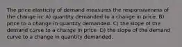 The price elasticity of demand measures the responsiveness of the change in: A) quantity demanded to a change in price. B) price to a change in quantity demanded. C) the slope of the demand curve to a change in price. D) the slope of the demand curve to a change in quantity demanded.