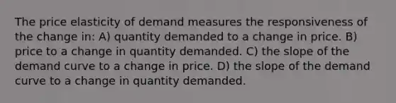 The price elasticity of demand measures the responsiveness of the change in: A) quantity demanded to a change in price. B) price to a change in quantity demanded. C) the slope of the demand curve to a change in price. D) the slope of the demand curve to a change in quantity demanded.