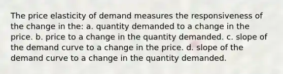 The price elasticity of demand measures the responsiveness of the change in the: a. quantity demanded to a change in the price. b. price to a change in the quantity demanded. c. slope of the demand curve to a change in the price. d. slope of the demand curve to a change in the quantity demanded.