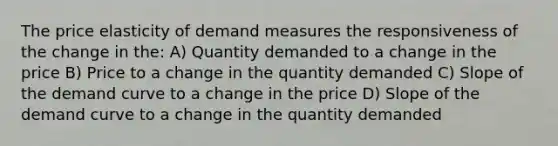 The price elasticity of demand measures the responsiveness of the change in the: A) Quantity demanded to a change in the price B) Price to a change in the quantity demanded C) Slope of the demand curve to a change in the price D) Slope of the demand curve to a change in the quantity demanded