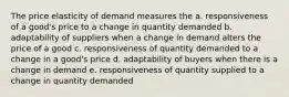 The price elasticity of demand measures the a. responsiveness of a good's price to a change in quantity demanded b. adaptability of suppliers when a change in demand alters the price of a good c. responsiveness of quantity demanded to a change in a good's price d. adaptability of buyers when there is a change in demand e. responsiveness of quantity supplied to a change in quantity demanded