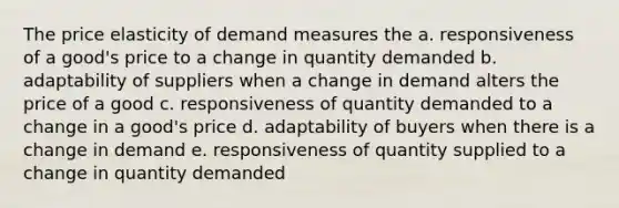 The price elasticity of demand measures the a. responsiveness of a good's price to a change in quantity demanded b. adaptability of suppliers when a change in demand alters the price of a good c. responsiveness of quantity demanded to a change in a good's price d. adaptability of buyers when there is a change in demand e. responsiveness of quantity supplied to a change in quantity demanded