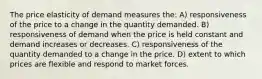 The price elasticity of demand measures the: A) responsiveness of the price to a change in the quantity demanded. B) responsiveness of demand when the price is held constant and demand increases or decreases. C) responsiveness of the quantity demanded to a change in the price. D) extent to which prices are flexible and respond to market forces.