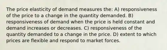 The price elasticity of demand measures the: A) responsiveness of the price to a change in the quantity demanded. B) responsiveness of demand when the price is held constant and demand increases or decreases. C) responsiveness of the quantity demanded to a change in the price. D) extent to which prices are flexible and respond to market forces.