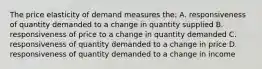 The price elasticity of demand measures the: A. responsiveness of quantity demanded to a change in quantity supplied B. responsiveness of price to a change in quantity demanded C. responsiveness of quantity demanded to a change in price D. responsiveness of quantity demanded to a change in income