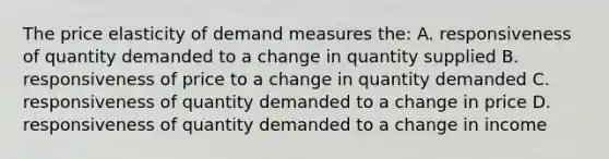 The price elasticity of demand measures the: A. responsiveness of quantity demanded to a change in quantity supplied B. responsiveness of price to a change in quantity demanded C. responsiveness of quantity demanded to a change in price D. responsiveness of quantity demanded to a change in income