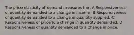 The price elasticity of demand measures the: A Responsiveness of quantity demanded to a change in income. B Responsiveness of quantity demanded to a change in quantity supplied. C Responsiveness of price to a change in quantity demanded. D Responsiveness of quantity demanded to a change in price.