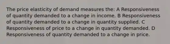 The price elasticity of demand measures the: A Responsiveness of quantity demanded to a change in income. B Responsiveness of quantity demanded to a change in quantity supplied. C Responsiveness of price to a change in quantity demanded. D Responsiveness of quantity demanded to a change in price.