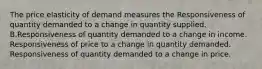 The price elasticity of demand measures the Responsiveness of quantity demanded to a change in quantity supplied. B.Responsiveness of quantity demanded to a change in income. Responsiveness of price to a change in quantity demanded. Responsiveness of quantity demanded to a change in price.