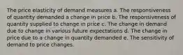 The price elasticity of demand measures a. The responsiveness of quantity demanded a change in price b. The responsiveness of quantity supplied to change in price c. The change in demand due to change in various future expectations d. The change in price due to a change in quantity demanded e. The sensitivity of demand to price changes.