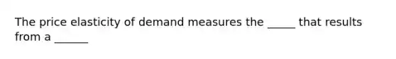 The price elasticity of demand measures the _____ that results from a ______