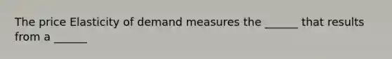 The price Elasticity of demand measures the ______ that results from a ______