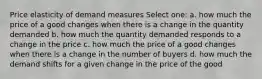 Price elasticity of demand measures Select one: a. how much the price of a good changes when there is a change in the quantity demanded b. how much the quantity demanded responds to a change in the price c. how much the price of a good changes when there is a change in the number of buyers d. how much the demand shifts for a given change in the price of the good