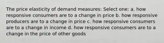 The price elasticity of demand measures: Select one: a. how responsive consumers are to a change in price b. how responsive producers are to a change in price c. how responsive consumers are to a change in income d. how responsive consumers are to a change in the price of other goods