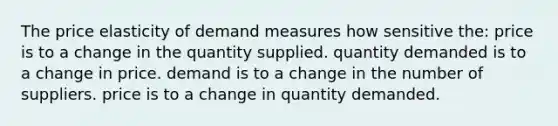 The price elasticity of demand measures how sensitive the: price is to a change in the quantity supplied. quantity demanded is to a change in price. demand is to a change in the number of suppliers. price is to a change in quantity demanded.