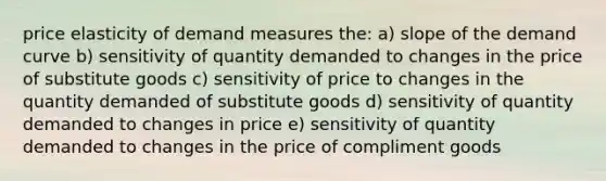 price elasticity of demand measures the: a) slope of the demand curve b) sensitivity of quantity demanded to changes in the price of substitute goods c) sensitivity of price to changes in the quantity demanded of substitute goods d) sensitivity of quantity demanded to changes in price e) sensitivity of quantity demanded to changes in the price of compliment goods