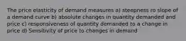 The price elasticity of demand measures a) steepness ro slope of a demand curve b) absolute changes in quantity demanded and price c) responsiveness of quantity demanded to a change in price d) Sensitivity of price to changes in demand