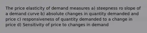 The price elasticity of demand measures a) steepness ro slope of a demand curve b) absolute changes in quantity demanded and price c) responsiveness of quantity demanded to a change in price d) Sensitivity of price to changes in demand