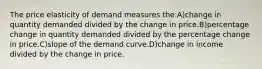 The price elasticity of demand measures the:A)change in quantity demanded divided by the change in price.B)percentage change in quantity demanded divided by the percentage change in price.C)slope of the demand curve.D)change in income divided by the change in price.